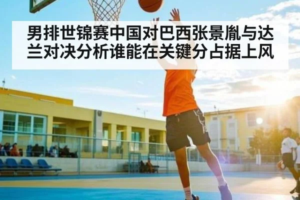 男排世锦赛中国对巴西张景胤与达兰对决分析谁能在关键分占据上风 | hth